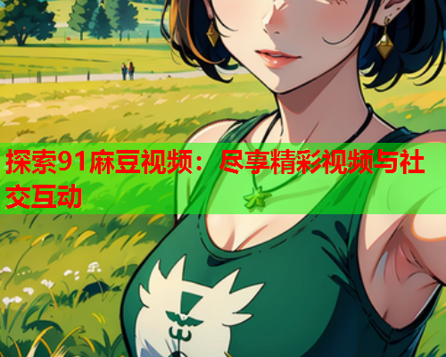 探索91麻豆视频：尽享精彩视频与社交互动