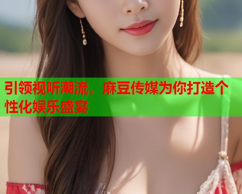 引领视听潮流，麻豆传媒为你打造个性化娱乐盛宴