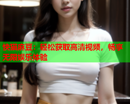 快猫麻豆:轻松获取高清视频,畅享无限娱乐体验 快猫麻豆:轻松获取高清视频,畅享无限娱乐体验