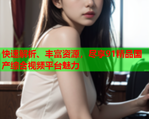 快速解析、丰富资源，尽享91精品国产综合视频平台魅力