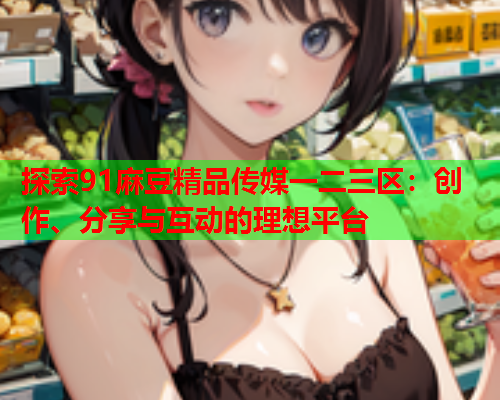 探索91麻豆精品传媒一二三区：创作、分享与互动的理想平台