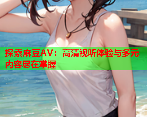 探索麻豆AV：高清视听体验与多元内容尽在掌握
