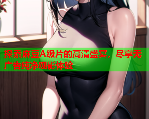 探索麻豆A级片的高清盛宴，尽享无广告纯净观影体验