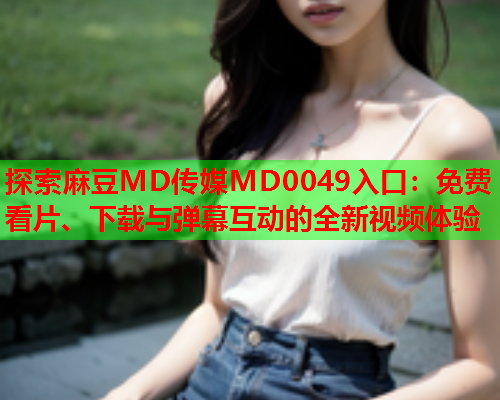 探索麻豆MD传媒MD0049入口：免费看片、下载与弹幕互动的全新视频体验