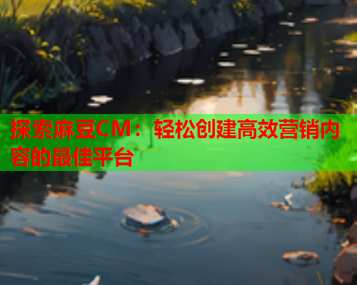 探索麻豆CM：轻松创建高效营销内容的最佳平台