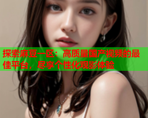 探索麻豆一区：高质量国产视频的最佳平台，尽享个性化观影体验