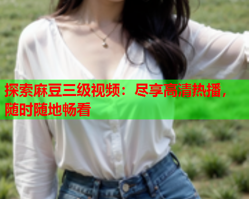 探索麻豆三级视频：尽享高清热播，随时随地畅看