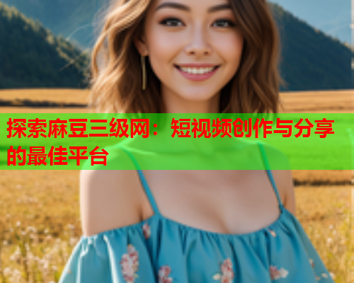 探索麻豆三级网：短视频创作与分享的最佳平台
