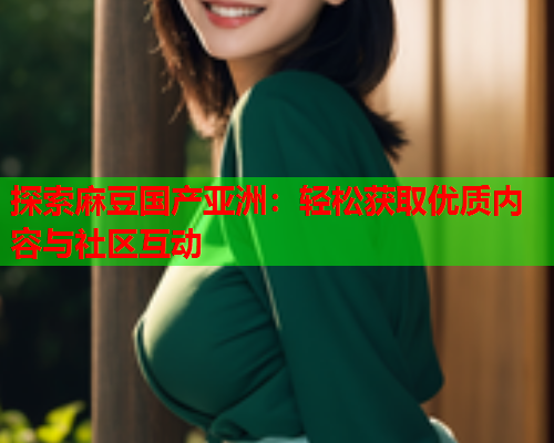 探索麻豆国产亚洲：轻松获取优质内容与社区互动