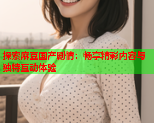 探索麻豆国产剧情：畅享精彩内容与独特互动体验