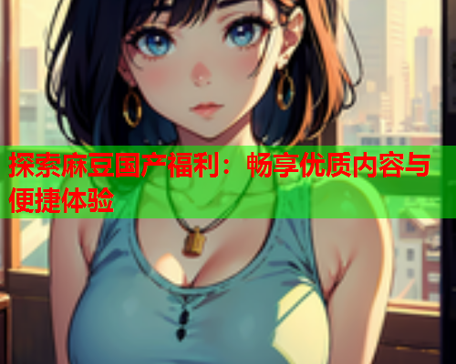 探索麻豆国产福利：畅享优质内容与便捷体验