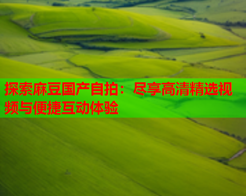 探索麻豆国产自拍：尽享高清精选视频与便捷互动体验