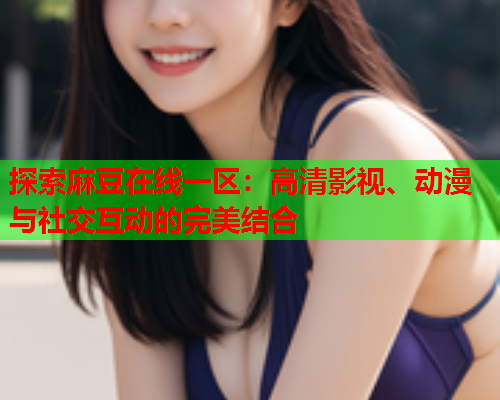 探索麻豆在线一区：高清影视、动漫与社交互动的完美结合