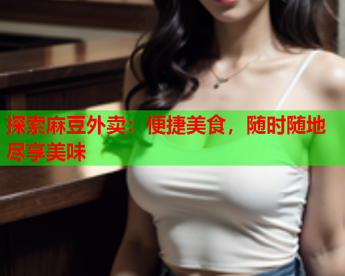 探索麻豆外卖：便捷美食，随时随地尽享美味