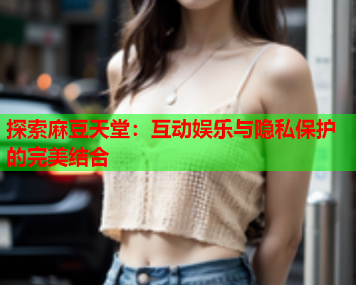 探索麻豆天堂：互动娱乐与隐私保护的完美结合