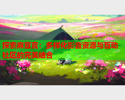 探索麻豆官：多样化影音资源与互动社区的完美结合