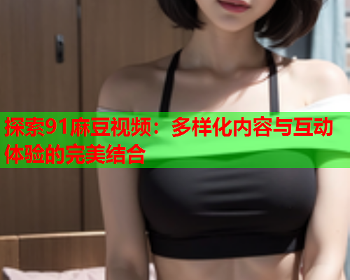探索91麻豆视频：多样化内容与互动体验的完美结合