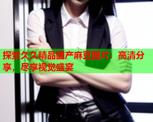 探索久久精品国产麻豆图片：高清分享，尽享视觉盛宴