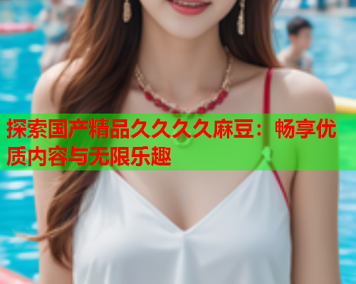探索国产精品久久久久麻豆：畅享优质内容与无限乐趣
