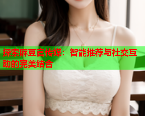 探索麻豆官传媒：智能推荐与社交互动的完美结合