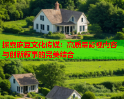 探索麻豆文化传媒：高质量影视内容与创新叙事的完美结合