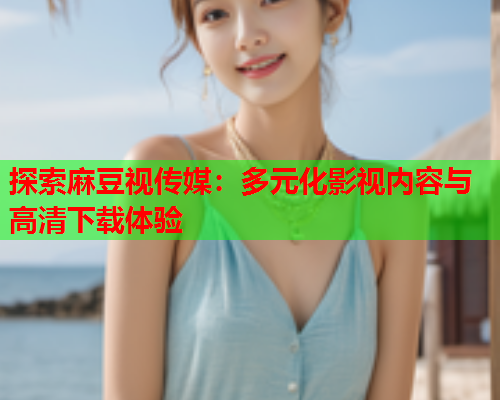 探索麻豆视传媒：多元化影视内容与高清下载体验