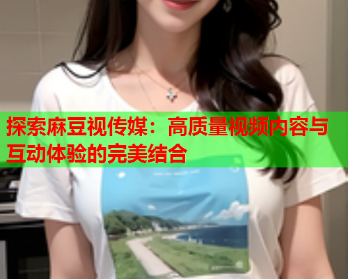 探索麻豆视传媒：高质量视频内容与互动体验的完美结合