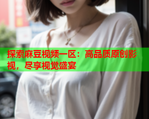 探索麻豆视频一区：高品质原创影视，尽享视觉盛宴