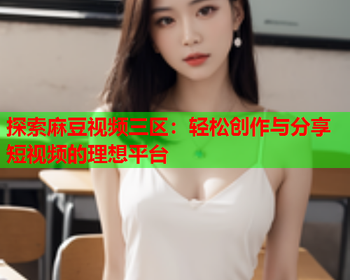 探索麻豆视频三区：轻松创作与分享短视频的理想平台