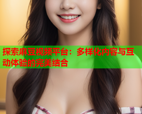 探索麻豆视频平台：多样化内容与互动体验的完美结合