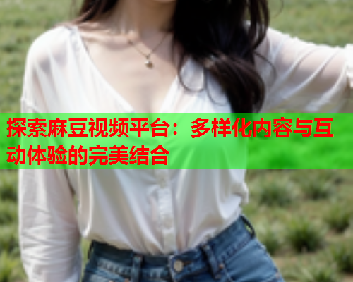 探索麻豆视频平台：多样化内容与互动体验的完美结合