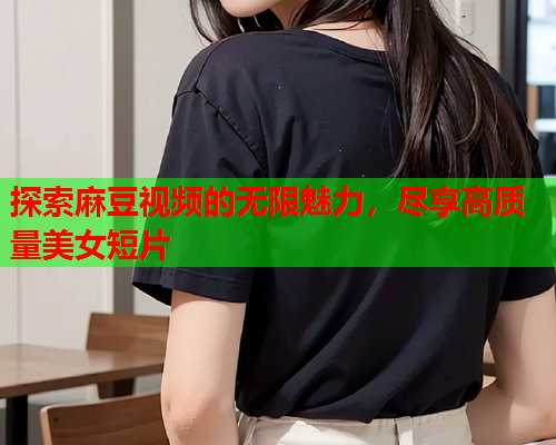 探索麻豆视频的无限魅力，尽享高质量美女短片