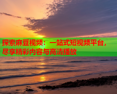 探索麻豆视频：一站式短视频平台，尽享精彩内容与高清播放