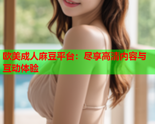 欧美成人麻豆平台：尽享高清内容与互动体验