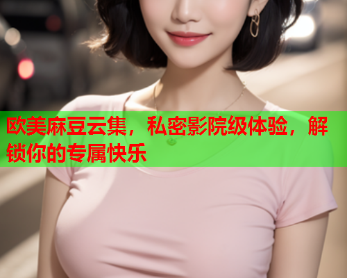 欧美麻豆云集，私密影院级体验，解锁你的专属快乐