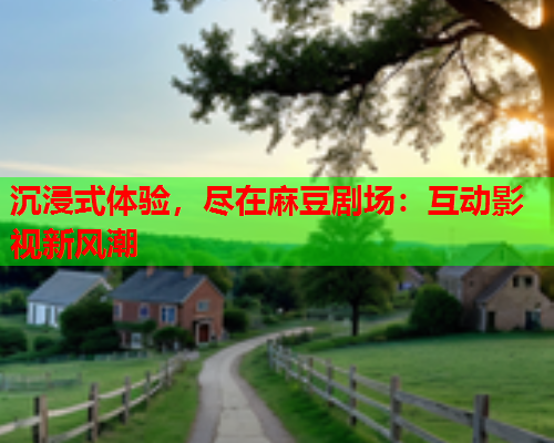 沉浸式体验，尽在麻豆剧场：互动影视新风潮