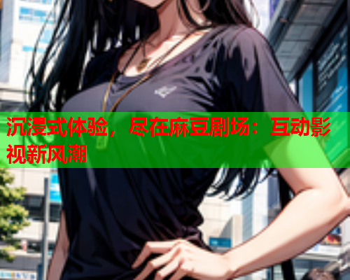 沉浸式体验，尽在麻豆剧场：互动影视新风潮