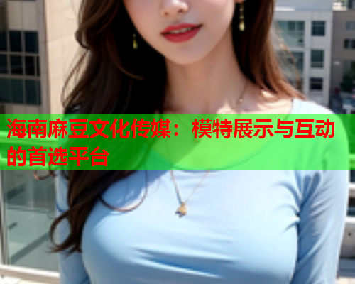 海南麻豆文化传媒：模特展示与互动的首选平台