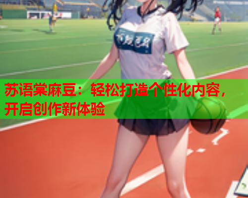 苏语棠麻豆：轻松打造个性化内容，开启创作新体验