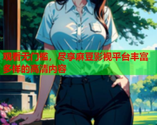观看无门槛，尽享麻豆影视平台丰富多样的高清内容